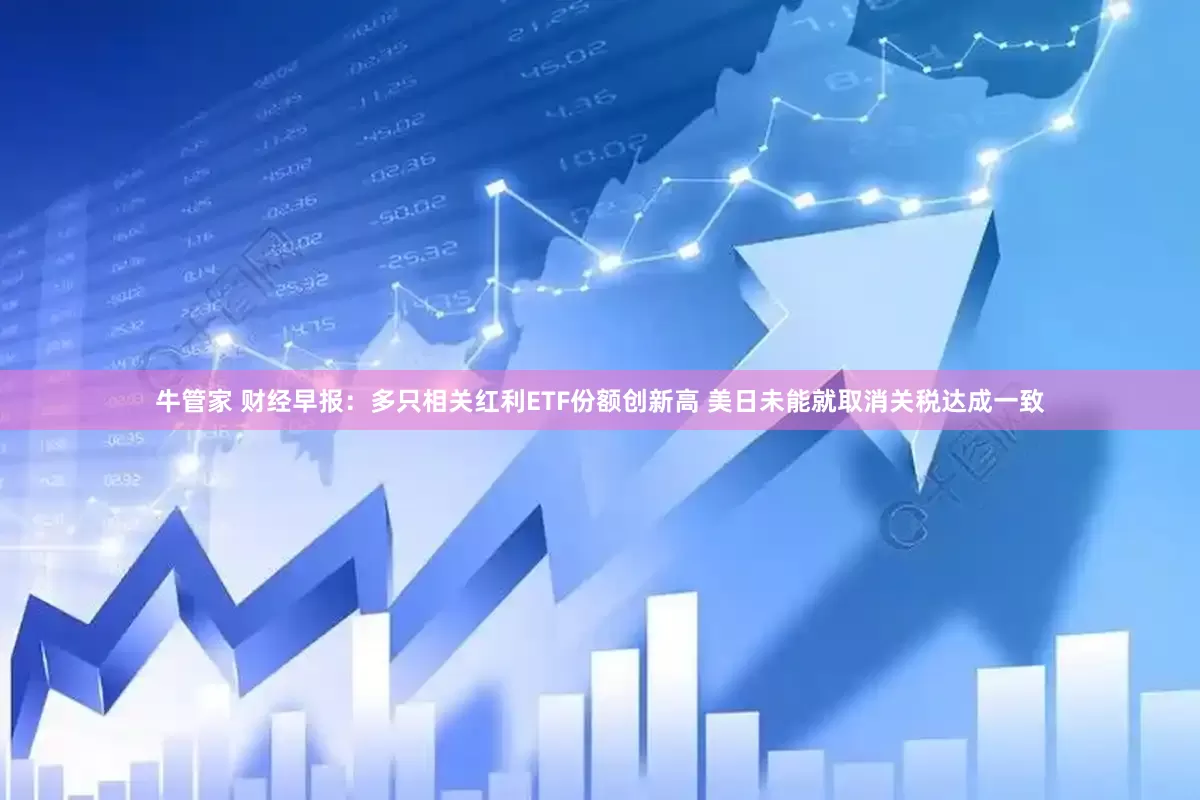 牛管家 财经早报：多只相关红利ETF份额创新高 美日未能就取消关税达成一致