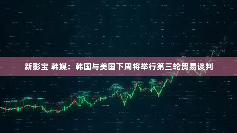 新影宝 韩媒：韩国与美国下周将举行第三轮贸易谈判
