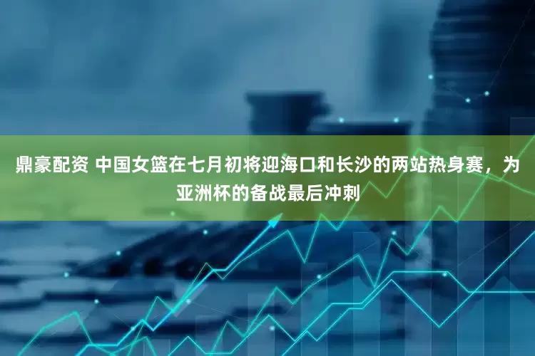 鼎豪配资 中国女篮在七月初将迎海口和长沙的两站热身赛，为亚洲杯的备战最后冲刺