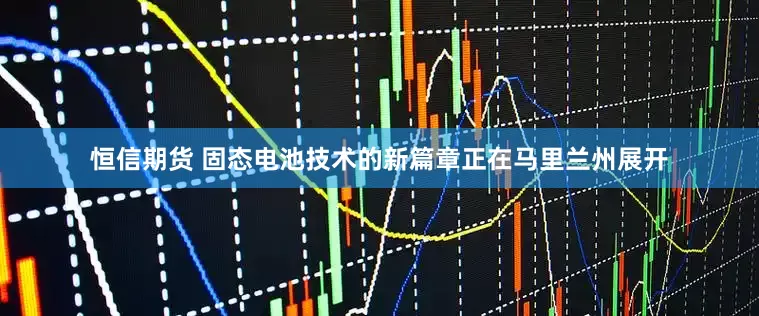 恒信期货 固态电池技术的新篇章正在马里兰州展开