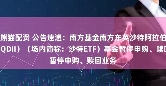 熊猫配资 公告速递：南方基金南方东英沙特阿拉伯ETF（QDII）（场内简称：沙特ETF）基金暂停申购、赎回业务