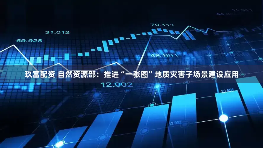 玖富配资 自然资源部：推进“一张图”地质灾害子场景建设应用