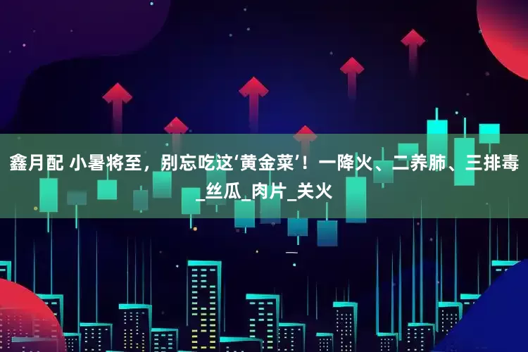 鑫月配 小暑将至，别忘吃这‘黄金菜’！一降火、二养肺、三排毒_丝瓜_肉片_关火
