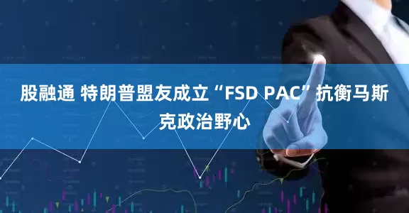 股融通 特朗普盟友成立“FSD PAC”抗衡马斯克政治野心