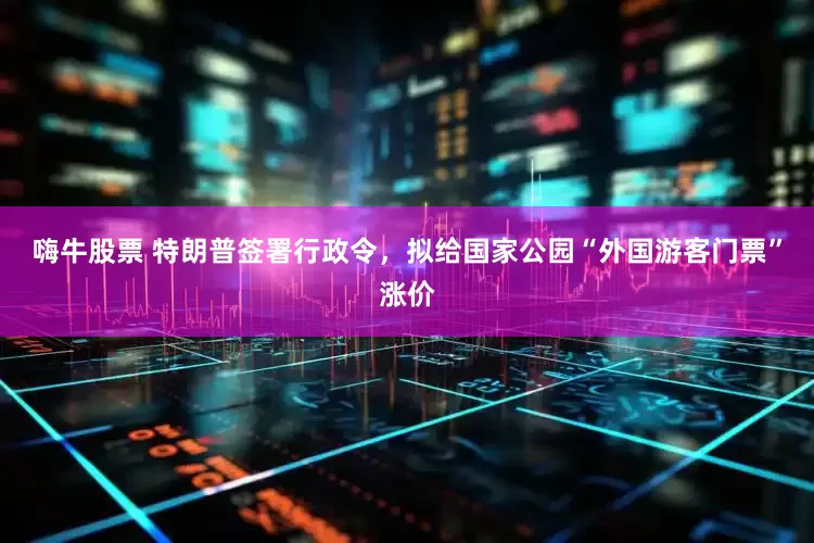 嗨牛股票 特朗普签署行政令，拟给国家公园“外国游客门票”涨价
