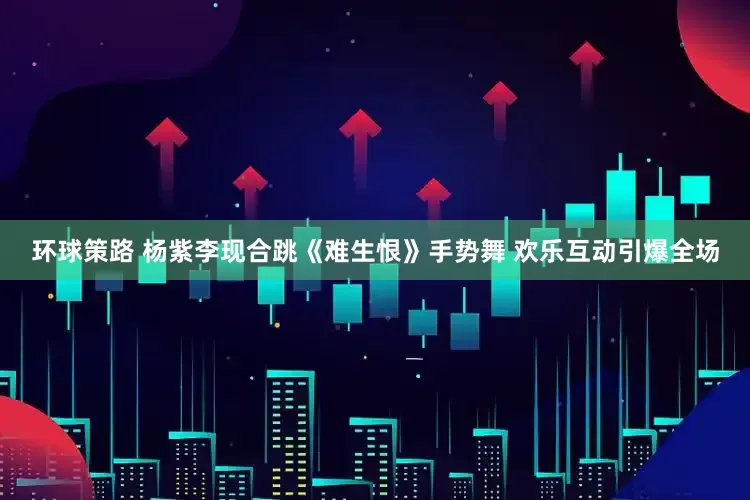环球策路 杨紫李现合跳《难生恨》手势舞 欢乐互动引爆全场