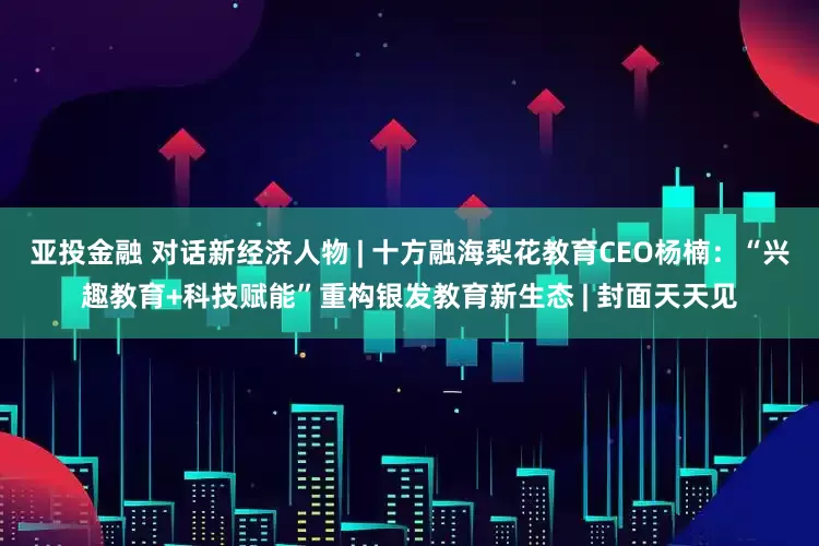 亚投金融 对话新经济人物 | 十方融海梨花教育CEO杨楠：“兴趣教育+科技赋能”重构银发教育新生态 | 封面天天见