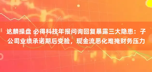 达麟操盘 必得科技年报问询回复暴露三大隐患：子公司业绩承诺期后变脸，现金流恶化难掩财务压力