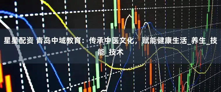 星星配资 青岛中域教育：传承中医文化，赋能健康生活_养生_技能_技术