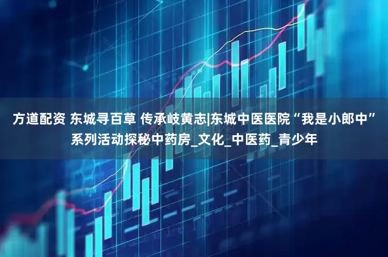 方道配资 东城寻百草 传承岐黄志|东城中医医院“我是小郎中”系列活动探秘中药房_文化_中医药_青少年