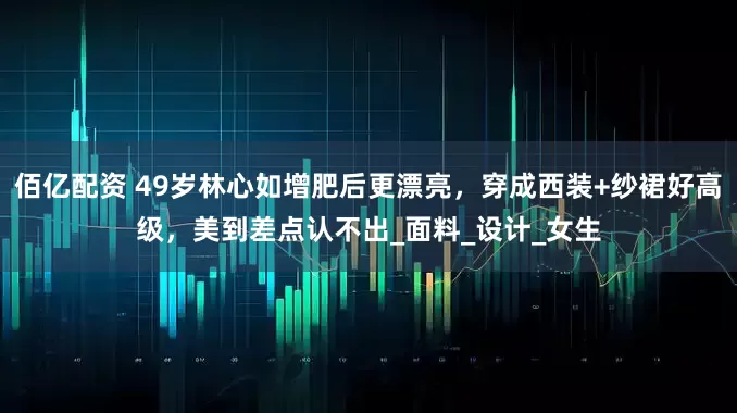 佰亿配资 49岁林心如增肥后更漂亮，穿成西装+纱裙好高级，美到差点认不出_面料_设计_女生