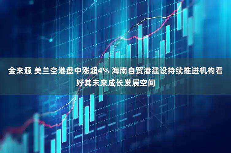 金来源 美兰空港盘中涨超4% 海南自贸港建设持续推进机构看好其未来成长发展空间