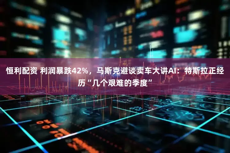 恒利配资 利润暴跌42%，马斯克避谈卖车大讲AI：特斯拉正经历“几个艰难的季度”