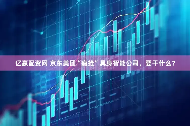亿赢配资网 京东美团“疯抢”具身智能公司，要干什么？