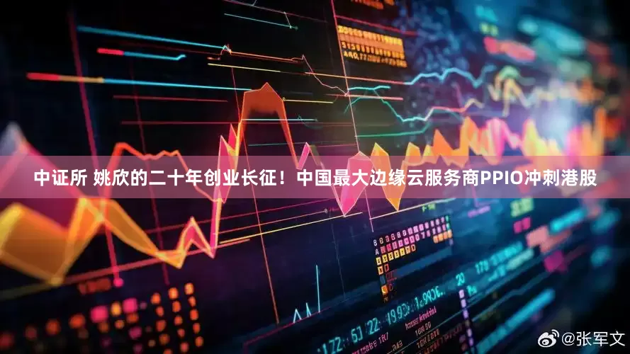 中证所 姚欣的二十年创业长征！中国最大边缘云服务商PPIO冲刺港股