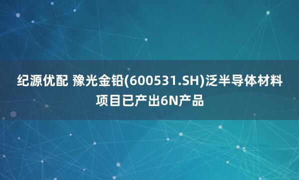 纪源优配 豫光金铅(600531.SH)泛半导体材料项目已产出6N产品