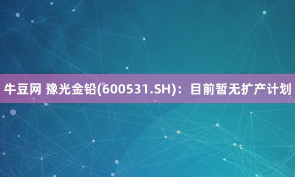 牛豆网 豫光金铅(600531.SH)：目前暂无扩产计划