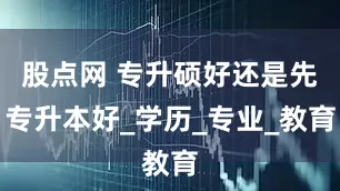 股点网 专升硕好还是先专升本好_学历_专业_教育