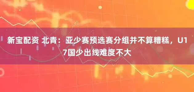新宝配资 北青：亚少赛预选赛分组并不算糟糕，U17国少出线难度不大