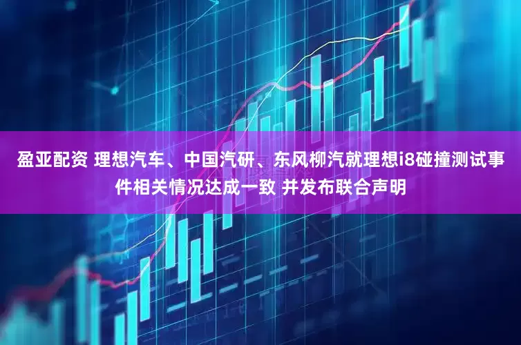 盈亚配资 理想汽车、中国汽研、东风柳汽就理想i8碰撞测试事件相关情况达成一致 并发布联合声明