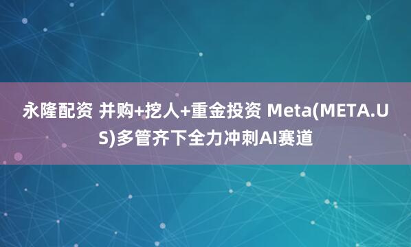 永隆配资 并购+挖人+重金投资 Meta(META.US)多管齐下全力冲刺AI赛道