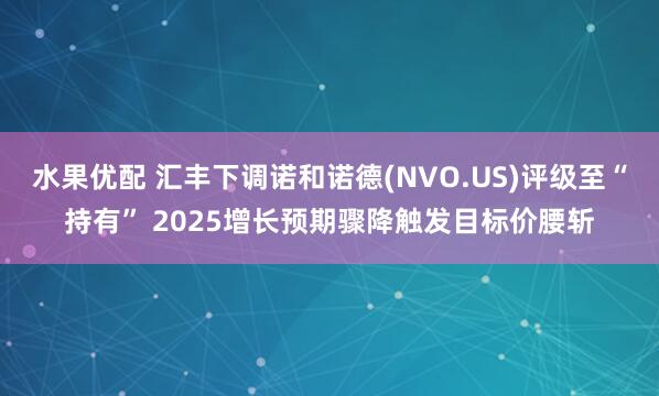 水果优配 汇丰下调诺和诺德(NVO.US)评级至“持有” 2025增长预期骤降触发目标价腰斩