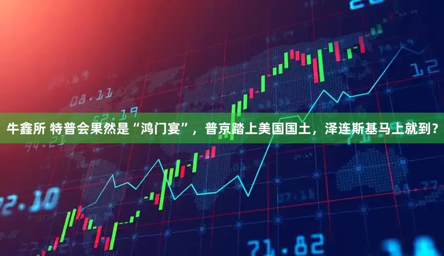 牛鑫所 特普会果然是“鸿门宴”，普京踏上美国国土，泽连斯基马上就到？