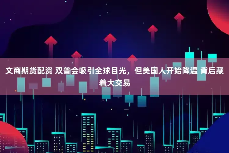 文商期货配资 双普会吸引全球目光，但美国人开始降温 背后藏着大交易