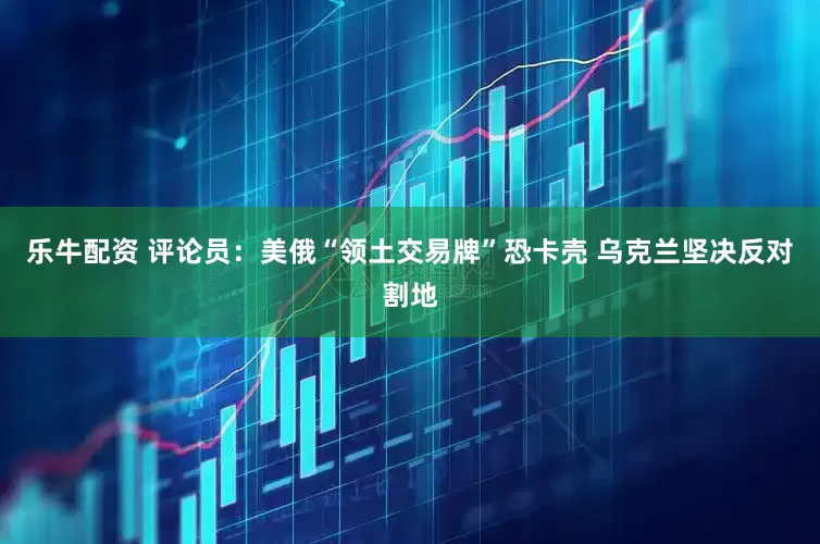 乐牛配资 评论员：美俄“领土交易牌”恐卡壳 乌克兰坚决反对割地