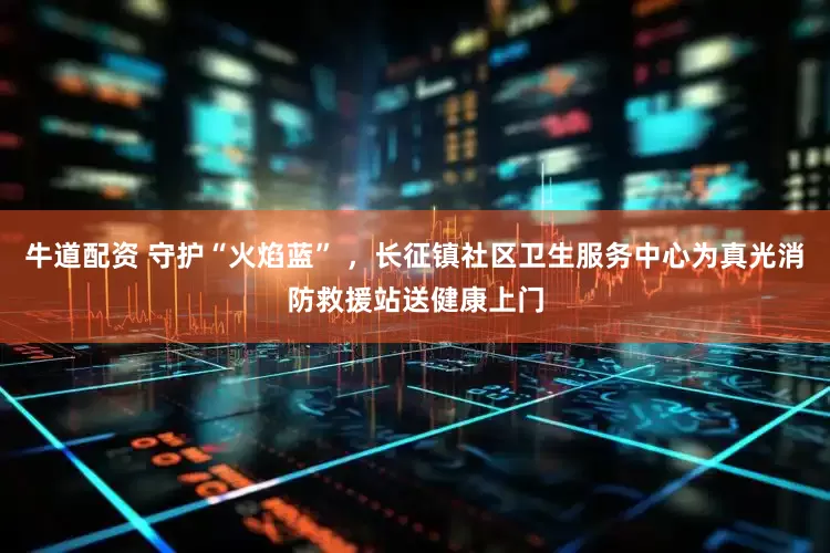 牛道配资 守护“火焰蓝” ，长征镇社区卫生服务中心为真光消防救援站送健康上门