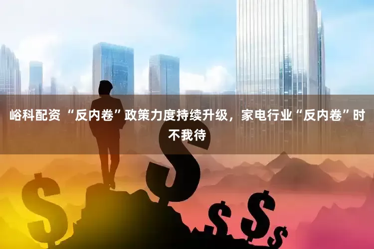 峪科配资 “反内卷”政策力度持续升级，家电行业“反内卷”时不我待