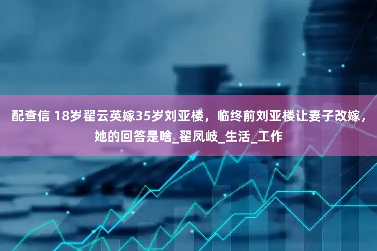 配查信 18岁翟云英嫁35岁刘亚楼，临终前刘亚楼让妻子改嫁，她的回答是啥_翟凤岐_生活_工作