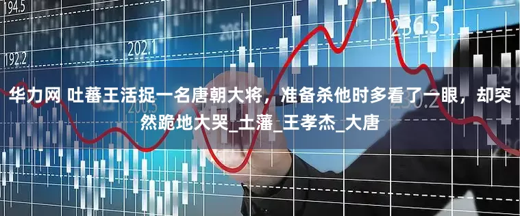 华力网 吐蕃王活捉一名唐朝大将，准备杀他时多看了一眼，却突然跪地大哭_土藩_王孝杰_大唐