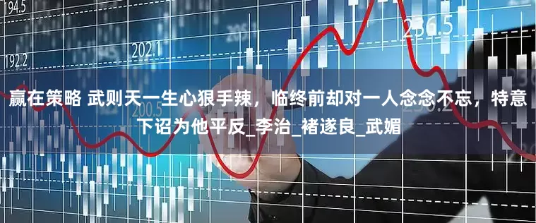 赢在策略 武则天一生心狠手辣，临终前却对一人念念不忘，特意下诏为他平反_李治_褚遂良_武媚