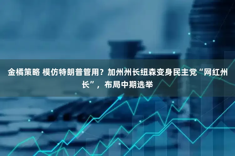 金橘策略 模仿特朗普管用？加州州长纽森变身民主党“网红州长”，布局中期选举