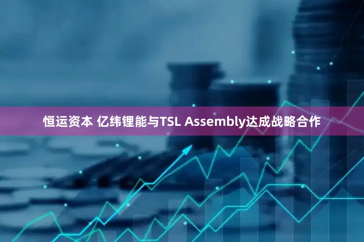 恒运资本 亿纬锂能与TSL Assembly达成战略合作