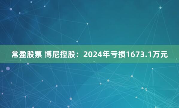 常盈股票 博尼控股：2024年亏损1673.1万元