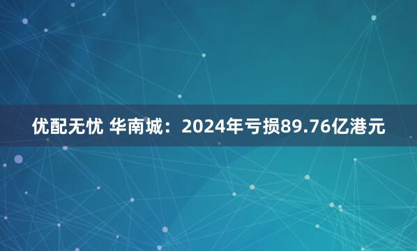 优配无忧 华南城：2024年亏损89.76亿港元