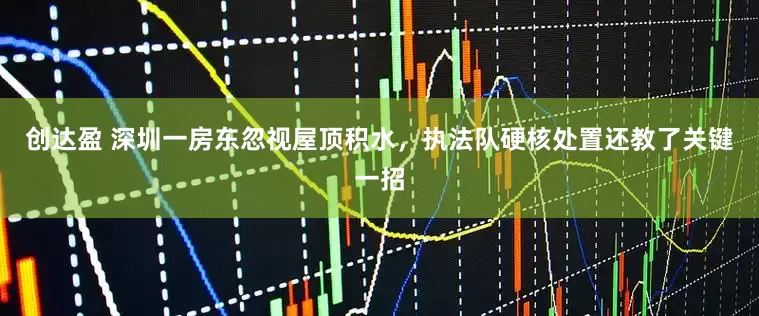 创达盈 深圳一房东忽视屋顶积水，执法队硬核处置还教了关键一招