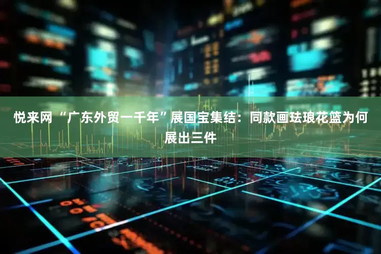 悦来网 “广东外贸一千年”展国宝集结：同款画珐琅花篮为何展出三件