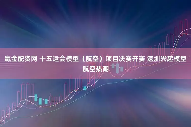 赢金配资网 十五运会模型（航空）项目决赛开赛 深圳兴起模型航空热潮