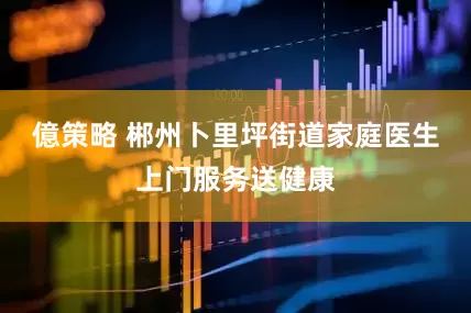 億策略 郴州卜里坪街道家庭医生上门服务送健康