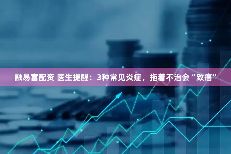 融易富配资 医生提醒：3种常见炎症，拖着不治会“致癌”