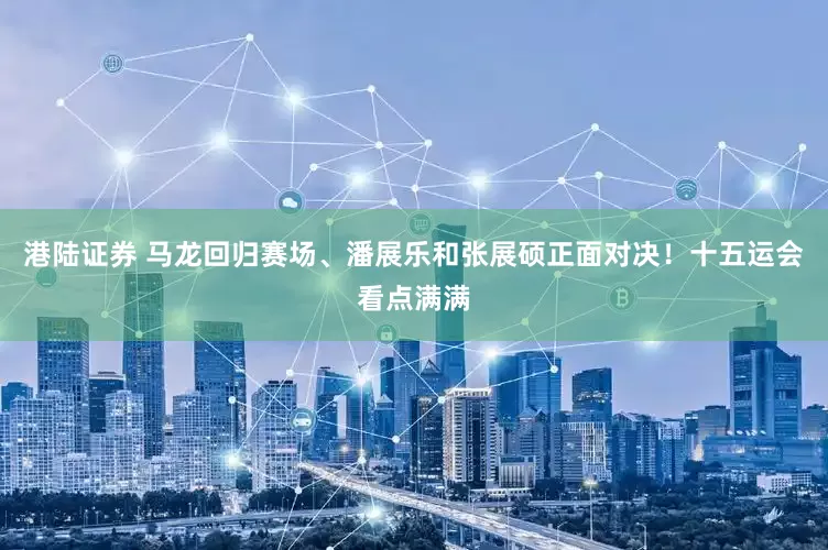 港陆证券 马龙回归赛场、潘展乐和张展硕正面对决！十五运会看点满满