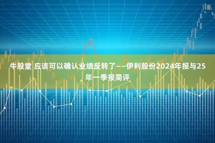 牛股堂 应该可以确认业绩反转了——伊利股份2024年报与25年一季报简评