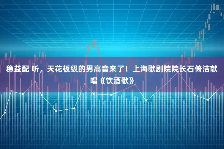 稳益配 听，天花板级的男高音来了！上海歌剧院院长石倚洁献唱《饮酒歌》