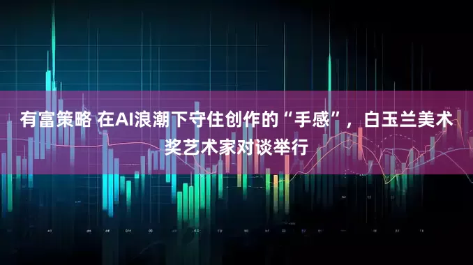 有富策略 在AI浪潮下守住创作的“手感”，白玉兰美术奖艺术家对谈举行