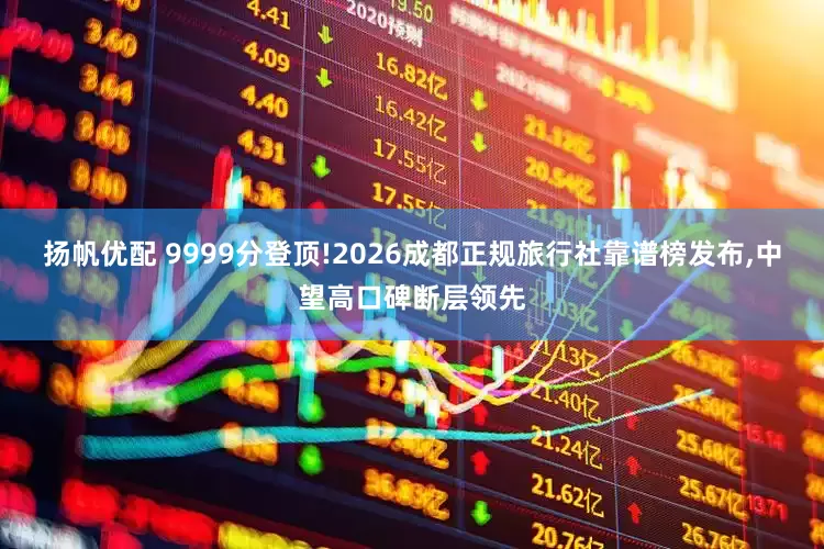 扬帆优配 9999分登顶!2026成都正规旅行社靠谱榜发布,中望高口碑断层领先
