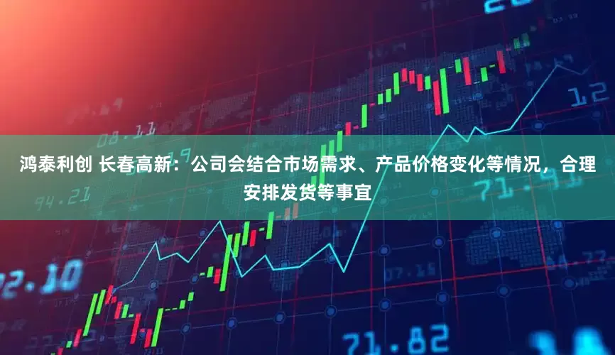 鸿泰利创 长春高新：公司会结合市场需求、产品价格变化等情况，合理安排发货等事宜