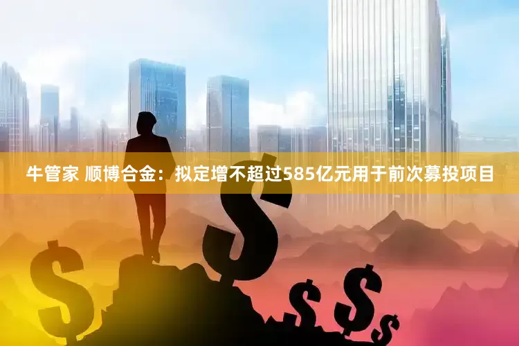 牛管家 顺博合金：拟定增不超过585亿元用于前次募投项目